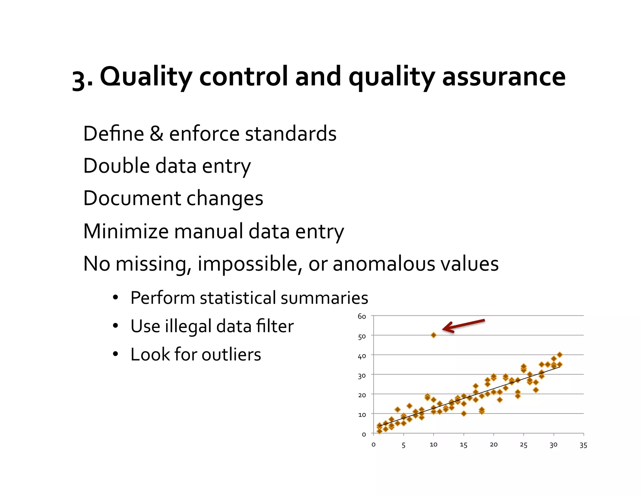 3.	
  Quality	
  control	
  and	
  quality	
  assurance	
  
 Deﬁne	
  &	
  enforce	
  standards	
  
 Double	
  data	
  entry	
  
 Document	
  changes	
  
 Minimize	
  manual	
  data	
  entry	
  
 No	
  missing,	
  impossible,	
  or	
  anomalous	
  values	
  
        •  Perform	
  statistical	
  summaries	
  
                                               60	
  
        •  Use	
  illegal	
  data	
  ﬁlter	
   50	
  

        •  Look	
  for	
  outliers	
           40	
  


 	
                                               30	
  

                                                  20	
  

                                                  10	
  

                                                    0	
  
                                                            0	
     5	
     10	
     15	
     20	
     25	
     30	
     35	
  
 