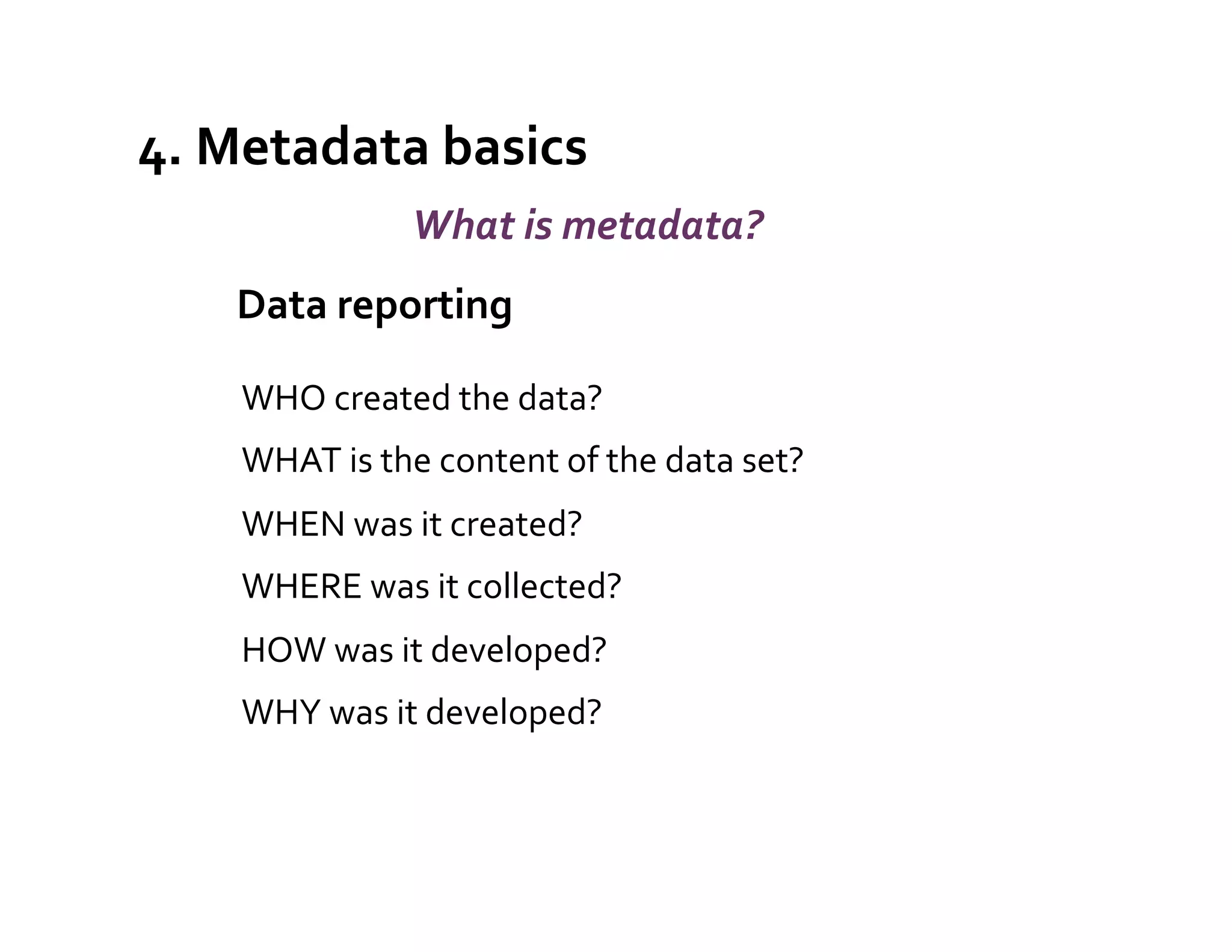 4.	
  Metadata	
  basics	
  
                        What	
  is	
  metadata?	
  
    	
  	
  Data	
  reporting	
  
                                            	
  



      WHO	
  created	
  the	
  data?	
  
      WHAT	
  is	
  the	
  content	
  of	
  the	
  data	
  set?	
  
      WHEN	
  was	
  it	
  created?	
  
      WHERE	
  was	
  it	
  collected?	
  
      HOW	
  was	
  it	
  developed?	
  
      WHY	
  was	
  it	
  developed?	
  
 