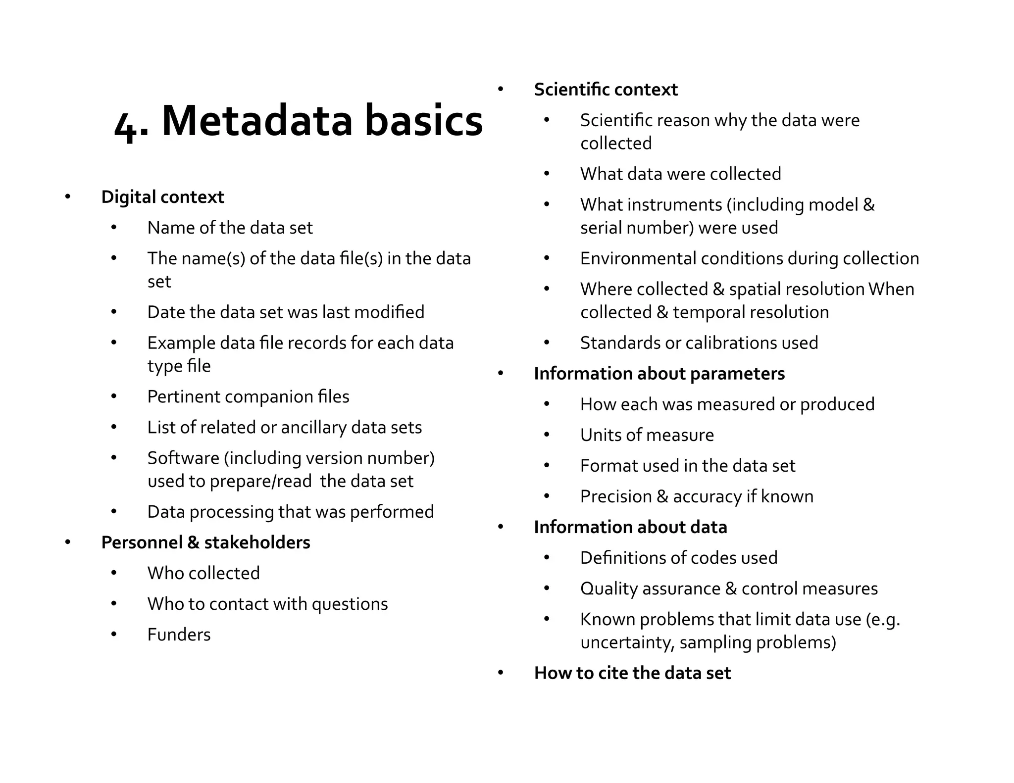 •    Scientiﬁc	
  context	
  

       4.	
  Metadata	
  basics	
                                                          •       Scientiﬁc	
  reason	
  why	
  the	
  data	
  were	
  
                                                                                                   collected	
  
                                                                                           •       What	
  data	
  were	
  collected	
  
•    Digital	
  context	
                                                                  •       What	
  instruments	
  (including	
  model	
  &	
  
      •     Name	
  of	
  the	
  data	
  set	
                                                     serial	
  number)	
  were	
  used	
  
      •     The	
  name(s)	
  of	
  the	
  data	
  ﬁle(s)	
  in	
  the	
  data	
           •       Environmental	
  conditions	
  during	
  collection	
  
            set	
                                                                          •       Where	
  collected	
  &	
  spatial	
  resolution	
  When	
  
      •     Date	
  the	
  data	
  set	
  was	
  last	
  modiﬁed	
                                 collected	
  &	
  temporal	
  resolution	
  
      •     Example	
  data	
  ﬁle	
  records	
  for	
  each	
  data	
                     •       Standards	
  or	
  calibrations	
  used	
  
            type	
  ﬁle	
                                                            •    Information	
  about	
  parameters	
  
      •     Pertinent	
  companion	
  ﬁles	
                                               •       How	
  each	
  was	
  measured	
  or	
  produced	
  
      •     List	
  of	
  related	
  or	
  ancillary	
  data	
  sets	
                     •       Units	
  of	
  measure	
  
      •     Software	
  (including	
  version	
  number)	
                                 •       Format	
  used	
  in	
  the	
  data	
  set	
  
            used	
  to	
  prepare/read	
  	
  the	
  data	
  set	
  
                                                                                           •       Precision	
  &	
  accuracy	
  if	
  known	
  
      •     Data	
  processing	
  that	
  was	
  performed	
  
                                                                                     •    Information	
  about	
  data	
  
•    Personnel	
  &	
  stakeholders	
  
                                                                                           •       Deﬁnitions	
  of	
  codes	
  used	
  
      •     Who	
  collected	
  	
  
                                                                                           •       Quality	
  assurance	
  &	
  control	
  measures	
  
      •     Who	
  to	
  contact	
  with	
  questions	
  
                                                                                           •       Known	
  problems	
  that	
  limit	
  data	
  use	
  (e.g.	
  
      •     Funders	
                                                                              uncertainty,	
  sampling	
  problems)	
  	
  
                                                                                     •    How	
  to	
  cite	
  the	
  data	
  set	
  
 