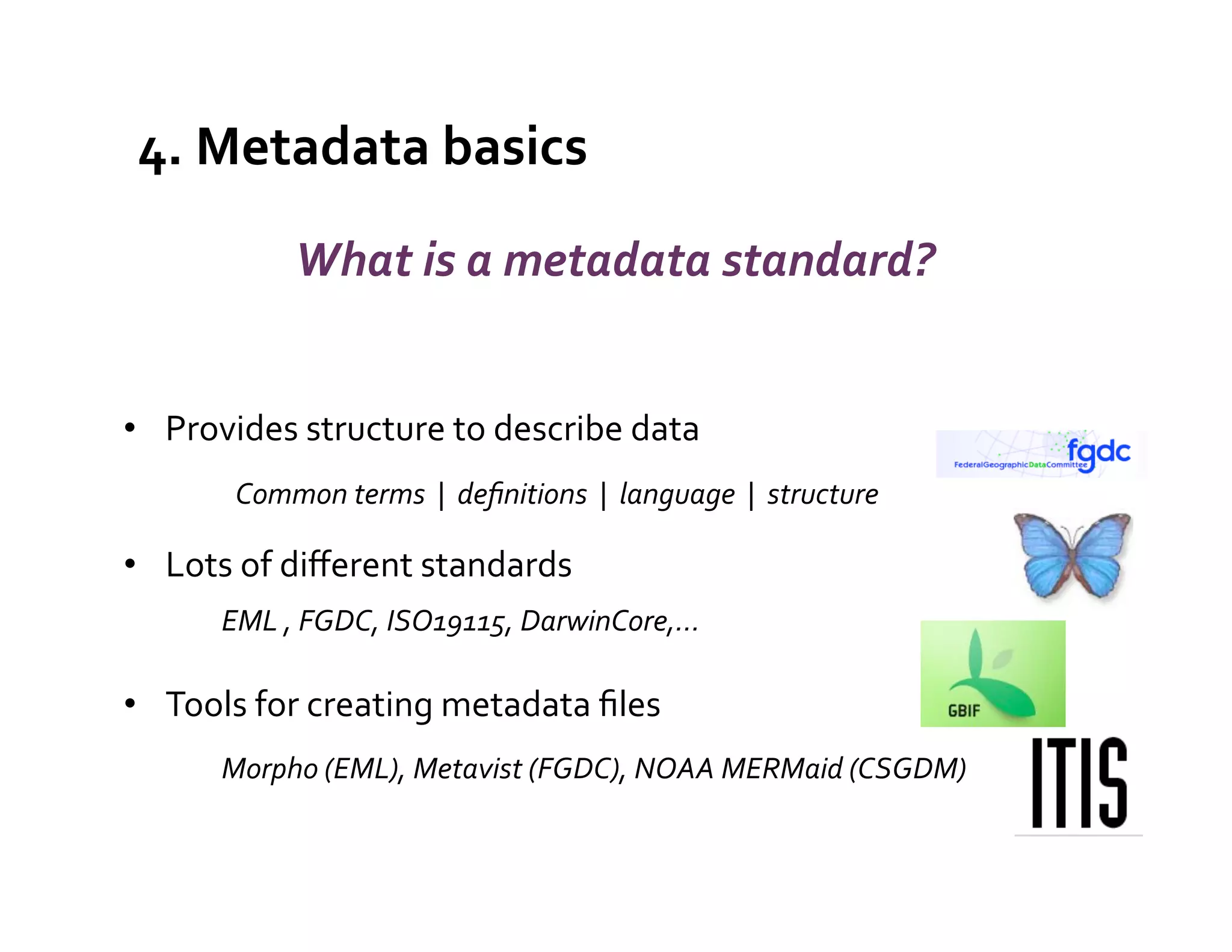 4.	
  Metadata	
  basics	
  
                      What	
  is	
  a	
  metadata	
  standard?	
  


•  Provides	
  structure	
  to	
  describe	
  data	
  
              Common	
  terms	
  	
  |	
  	
  deﬁnitions	
  	
  |	
  	
  language	
  	
  |	
  	
  structure	
  

•  Lots	
  of	
  diﬀerent	
  standards	
  
            	
  EML	
  ,	
  FGDC,	
  ISO19115,	
  DarwinCore,…	
  
     	
  




•  Tools	
  for	
  creating	
  metadata	
  ﬁles	
  
            	
  Morpho	
  (EML),	
  Metavist	
  (FGDC),	
  NOAA	
  MERMaid	
  (CSGDM)	
  	
  
 