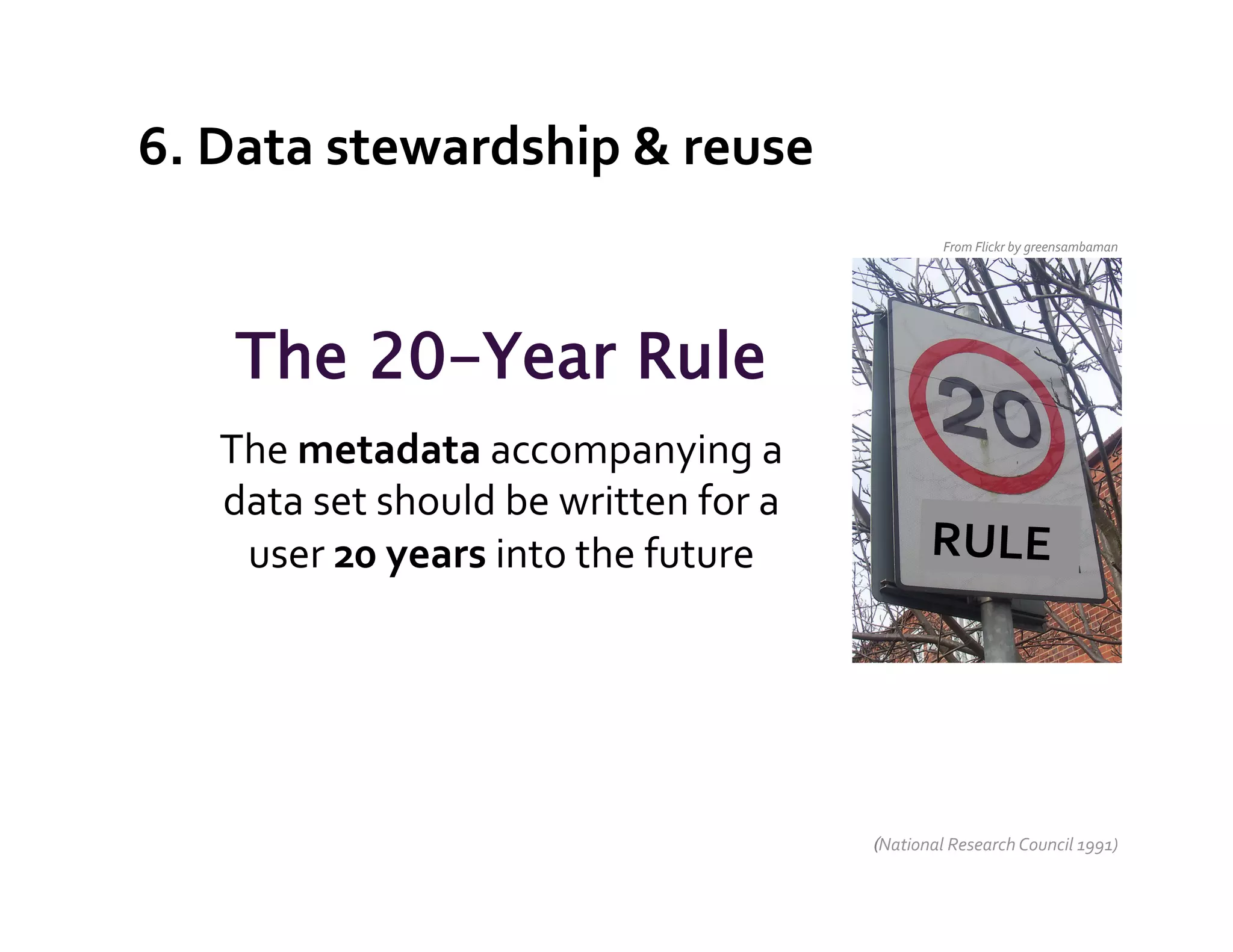 6.	
  Data	
  stewardship	
  &	
  reuse	
  
                                                                          From	
  Flickr	
  by	
  greensambaman	
  




      The 20-Year Rule
     The	
  metadata	
  accompanying	
  a	
  
     data	
  set	
  should	
  be	
  written	
  for	
  a	
  
      user	
  20	
  years	
  into	
  the	
  future	
                    RULE	
  
                            	
  
                                 	
  



                                                              (National	
  Research	
  Council	
  1991)	
  
 