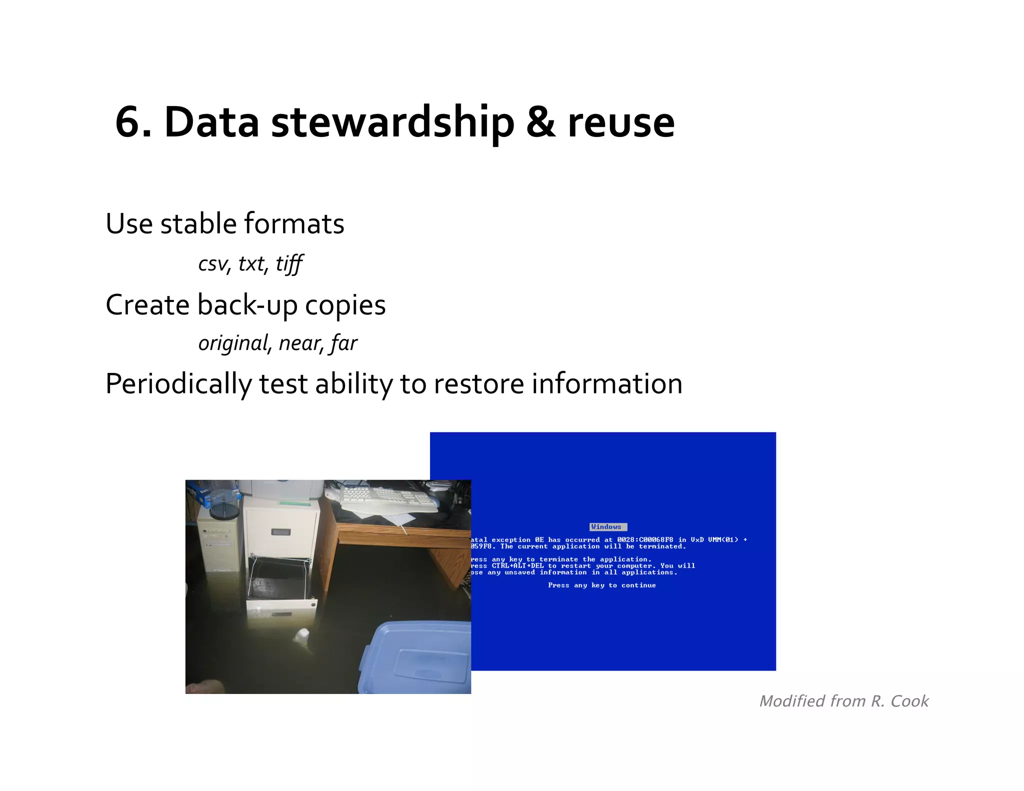 6.	
  Data	
  stewardship	
  &	
  reuse	
  

Use	
  stable	
  formats	
  
     	
     	
  csv,	
  txt,	
  tiﬀ	
  
Create	
  back-­‐up	
  copies	
  	
  
             original,	
  near,	
  far	
  
Periodically	
  test	
  ability	
  to	
  restore	
  information	
  




                                                                      Modified from R. Cook	
  
 
