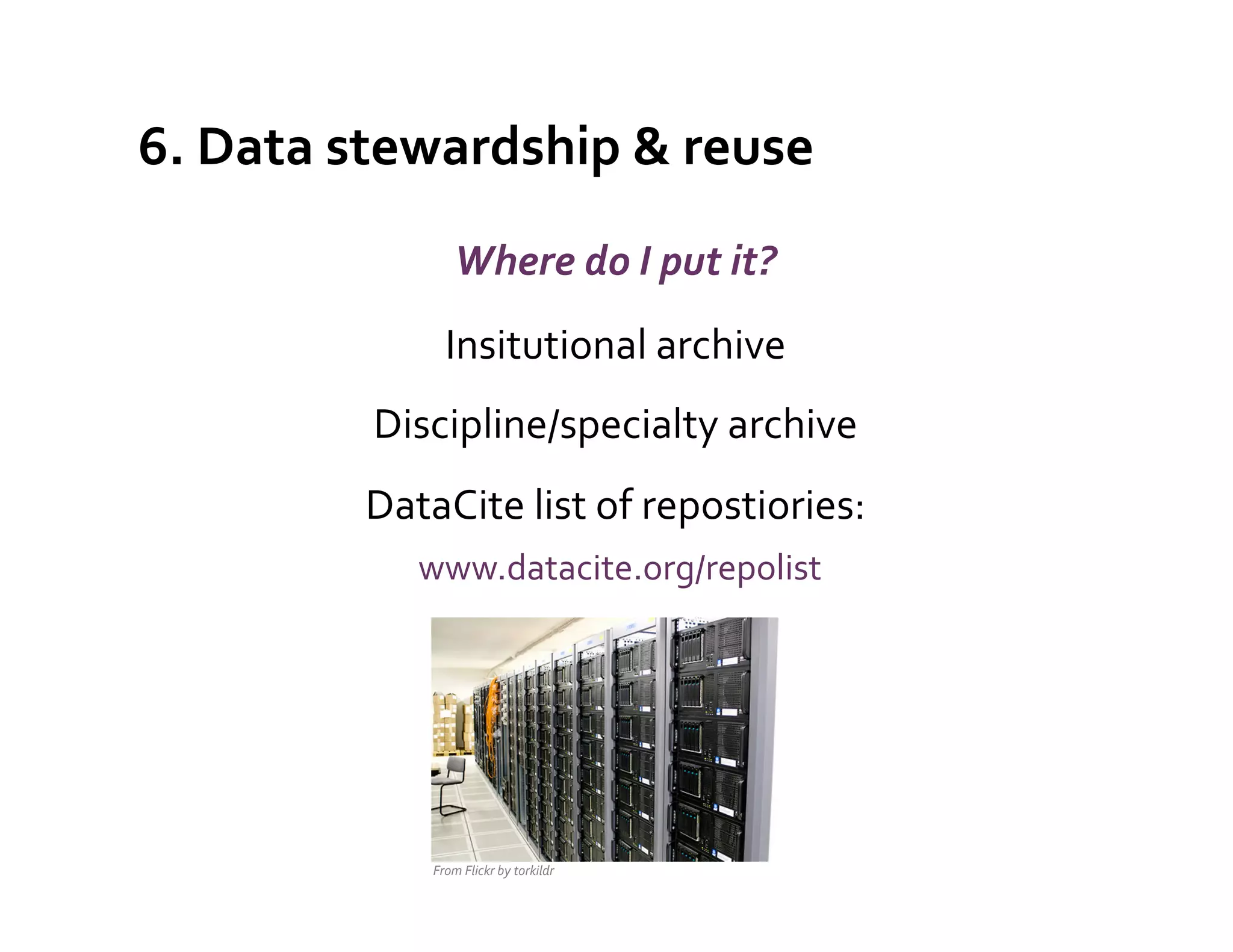 6.	
  Data	
  stewardship	
  &	
  reuse	
  
                         Where	
  do	
  I	
  put	
  it?	
  
                      Insitutional	
  archive	
  
              Discipline/specialty	
  archive	
  
              DataCite	
  list	
  of	
  repostiories:	
  
                	
  www.datacite.org/repolist	
  
                                                          	
  
                                                          	
  
                                                                 	
  

                   From	
  Flickr	
  by	
  torkildr	
  
 
