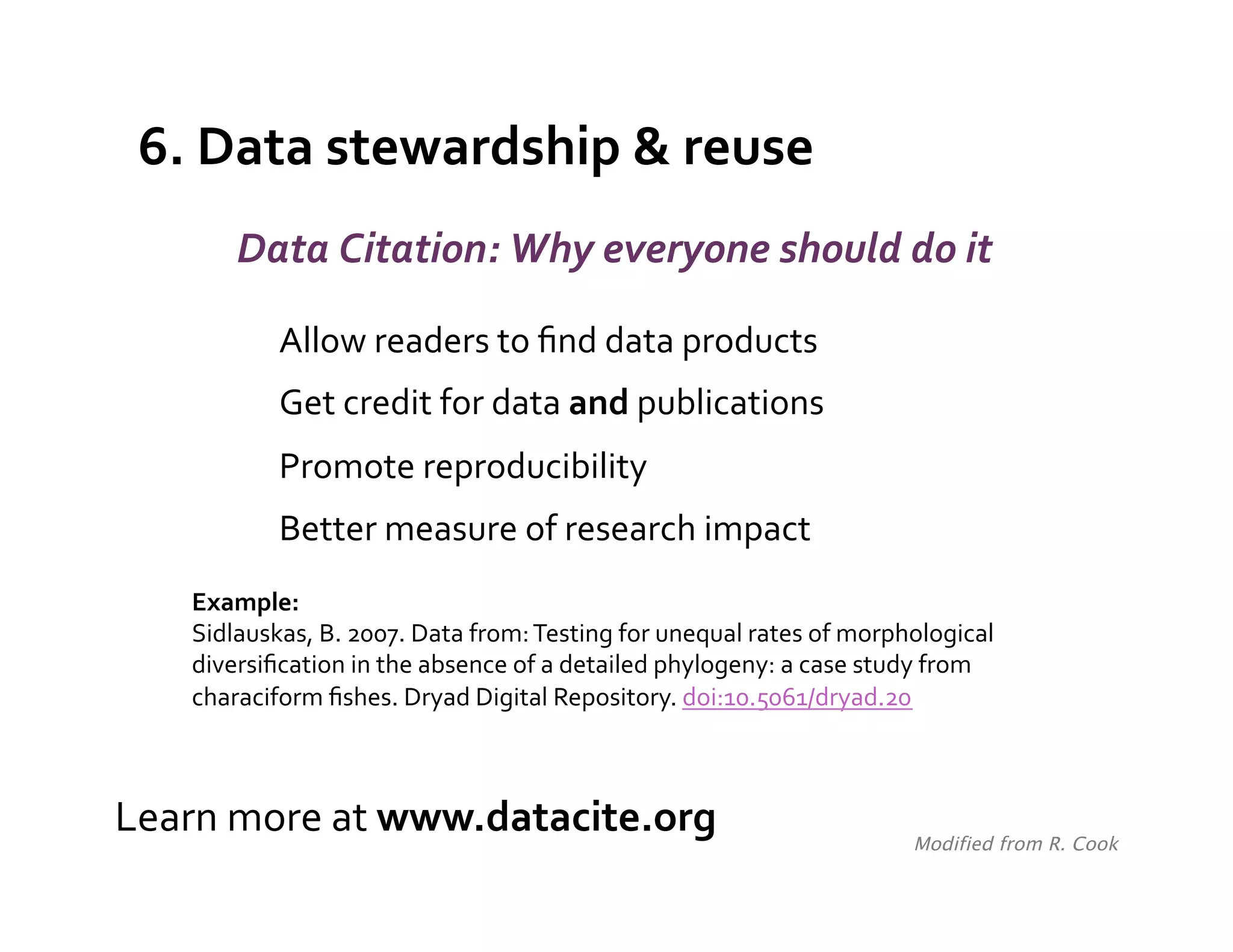 6.	
  Data	
  stewardship	
  &	
  reuse	
  
            Data	
  Citation:	
  Why	
  everyone	
  should	
  do	
  it	
  

                Allow	
  readers	
  to	
  ﬁnd	
  data	
  products	
  
                Get	
  credit	
  for	
  data	
  and	
  publications	
  
                Promote	
  reproducibility	
  
                Better	
  measure	
  of	
  research	
  impact	
  
     Example:	
  
     Sidlauskas,	
  B.	
  2007.	
  Data	
  from:	
  Testing	
  for	
  unequal	
  rates	
  of	
  morphological	
  
     diversiﬁcation	
  in	
  the	
  absence	
  of	
  a	
  detailed	
  phylogeny:	
  a	
  case	
  study	
  from	
  
     characiform	
  ﬁshes.	
  Dryad	
  Digital	
  Repository.	
  doi:10.5061/dryad.20	
  
     	
  


Learn	
  more	
  at	
  www.datacite.org	
                                                             Modified from R. Cook	
  
 