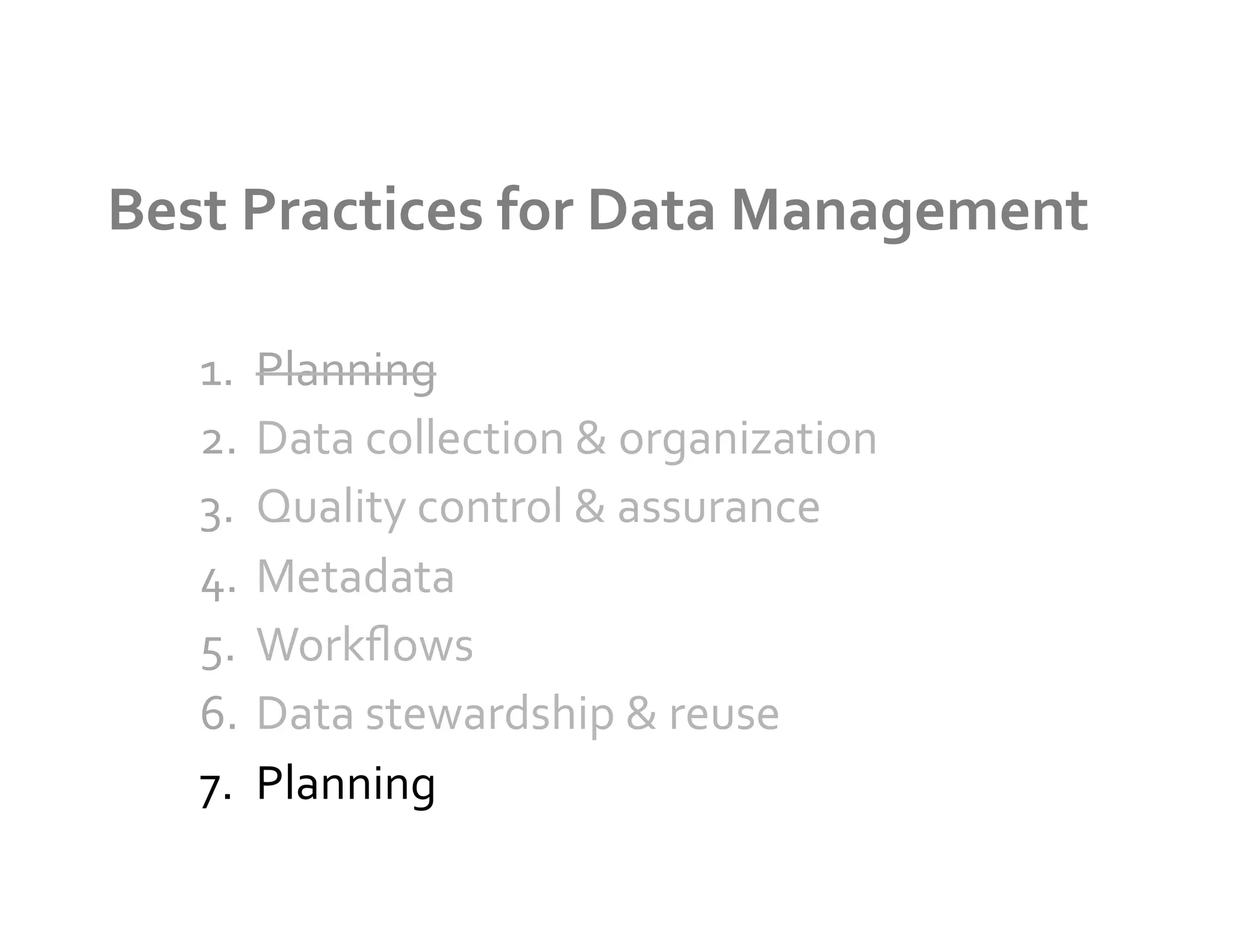 Best	
  Practices	
  for	
  Data	
  Management	
  

    1.  Planning	
  
    2.  Data	
  collection	
  &	
  organization	
  
    3.  Quality	
  control	
  &	
  assurance	
  
    4.  Metadata	
  
    5.  Workﬂows	
  
    6.  Data	
  stewardship	
  &	
  reuse	
  
    7.  Planning	
  
 