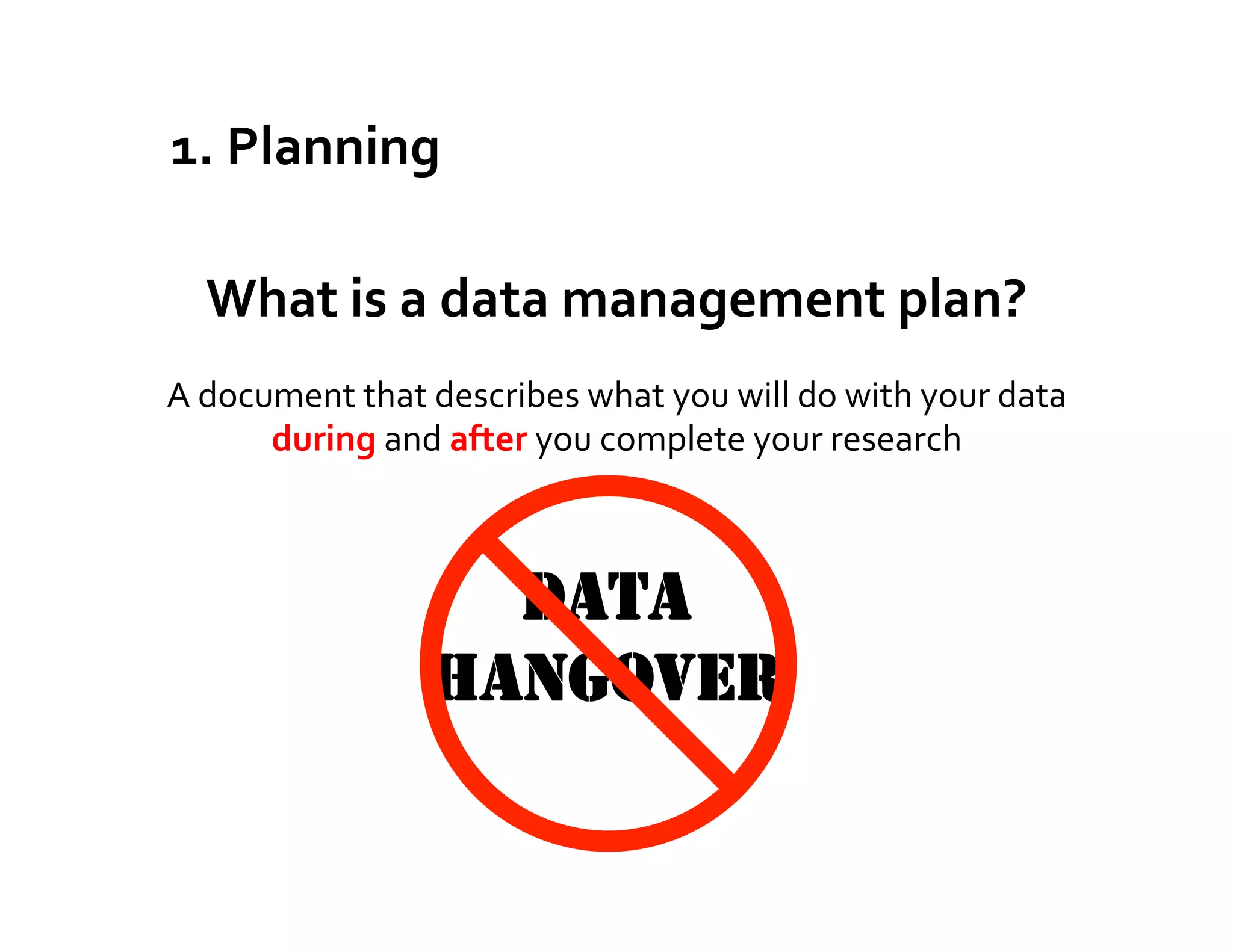 1.	
  Planning	
  

   What	
  is	
  a	
  data	
  management	
  plan?	
  
A	
  document	
  that	
  describes	
  what	
  you	
  will	
  do	
  with	
  your	
  data	
  
         during	
  and	
  after	
  you	
  complete	
  your	
  research	
  



                            DATA
                          HANGOVER
 