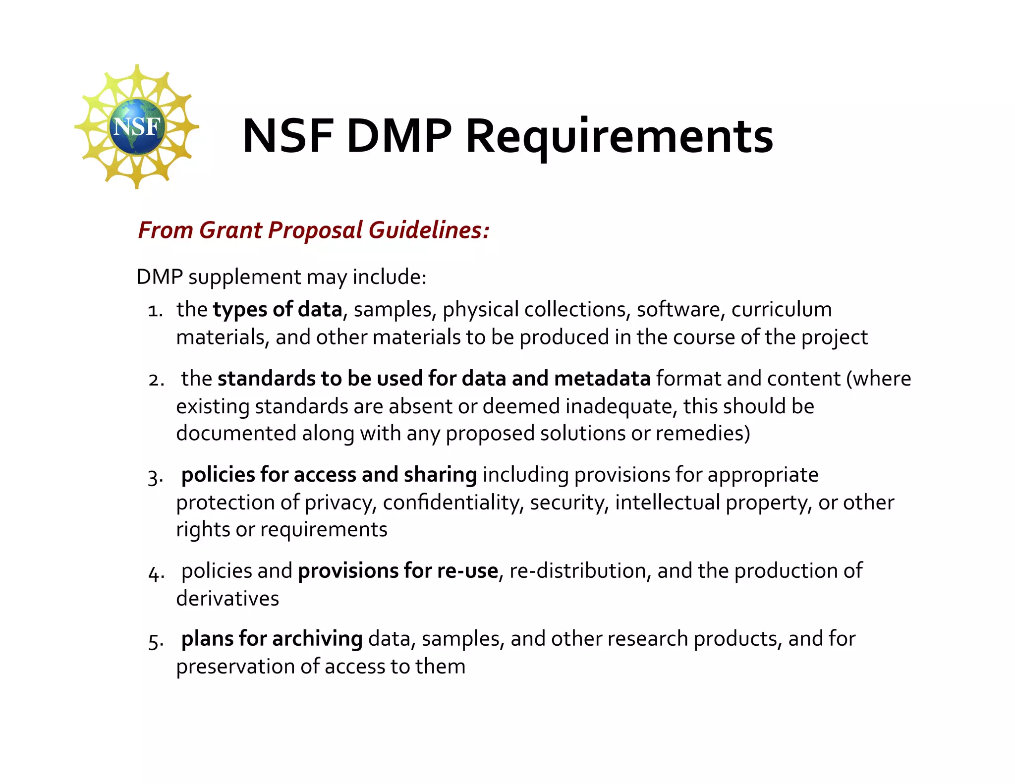 NSF	
  DMP	
  Requirements	
  
 From	
  Grant	
  Proposal	
  Guidelines:	
  
	
  DMP	
  supplement	
  may	
  include:	
  
     1.  the	
  types	
  of	
  data,	
  samples,	
  physical	
  collections,	
  software,	
  curriculum	
  
         materials,	
  and	
  other	
  materials	
  to	
  be	
  produced	
  in	
  the	
  course	
  of	
  the	
  project	
  
  2.  	
  the	
  standards	
  to	
  be	
  used	
  for	
  data	
  and	
  metadata	
  format	
  and	
  content	
  (where	
  
      existing	
  standards	
  are	
  absent	
  or	
  deemed	
  inadequate,	
  this	
  should	
  be	
  
      documented	
  along	
  with	
  any	
  proposed	
  solutions	
  or	
  remedies)	
  
  3.  	
  policies	
  for	
  access	
  and	
  sharing	
  including	
  provisions	
  for	
  appropriate	
  
      protection	
  of	
  privacy,	
  conﬁdentiality,	
  security,	
  intellectual	
  property,	
  or	
  other	
  
      rights	
  or	
  requirements	
  
  4.  	
  policies	
  and	
  provisions	
  for	
  re-­‐use,	
  re-­‐distribution,	
  and	
  the	
  production	
  of	
  
      derivatives	
  
  5.  	
  plans	
  for	
  archiving	
  data,	
  samples,	
  and	
  other	
  research	
  products,	
  and	
  for	
  
      preservation	
  of	
  access	
  to	
  them	
  
 