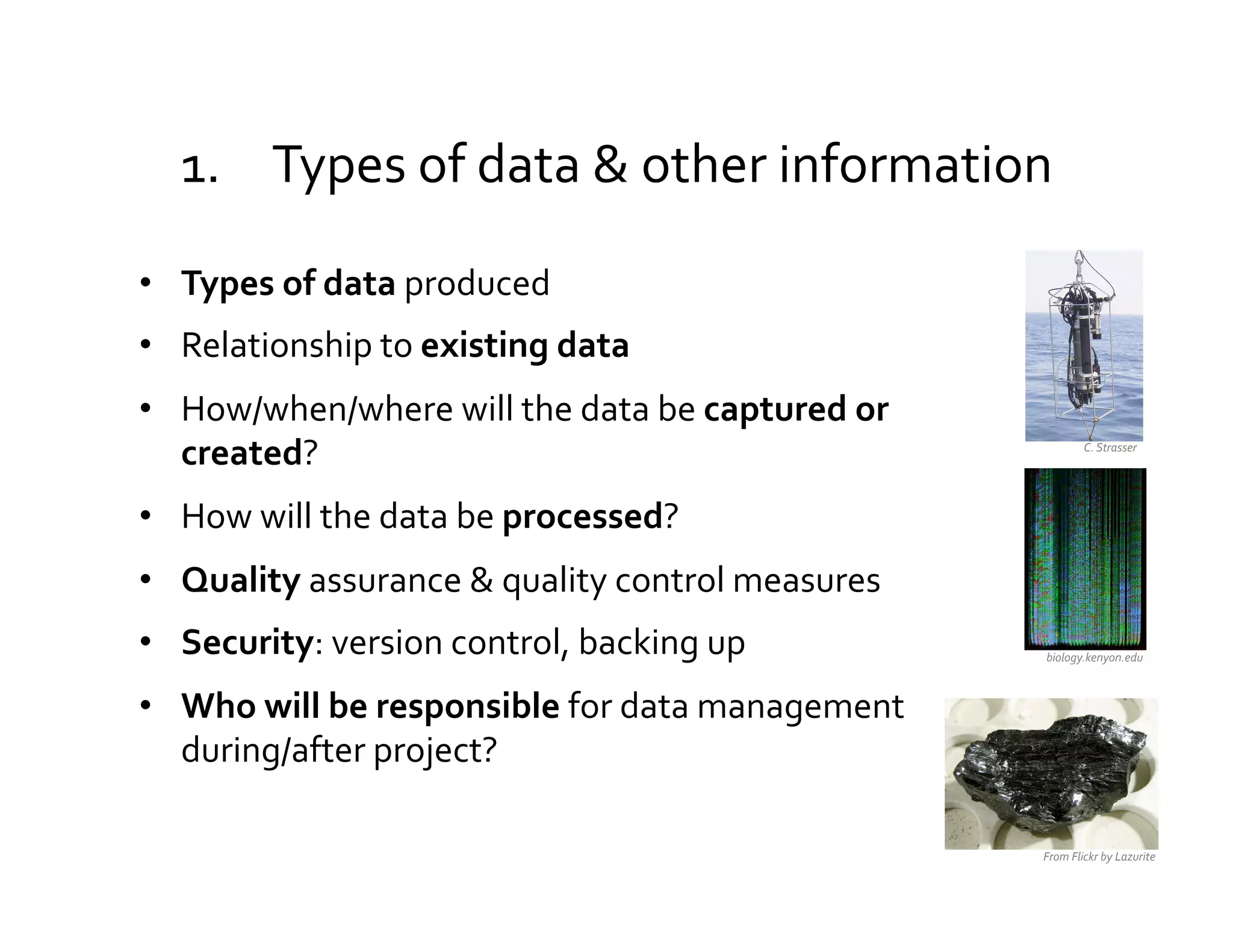 1.  Types	
  of	
  data	
  &	
  other	
  information	
  

•  Types	
  of	
  data	
  produced	
  
•  Relationship	
  to	
  existing	
  data	
  
•  How/when/where	
  will	
  the	
  data	
  be	
  captured	
  or	
  
   created?	
                                                                      C.	
  Strasser	
  




•  How	
  will	
  the	
  data	
  be	
  processed?	
  
•  Quality	
  assurance	
  &	
  quality	
  control	
  measures	
  
•  Security:	
  version	
  control,	
  backing	
  up	
                  biology.kenyon.edu	
  



•  Who	
  will	
  be	
  responsible	
  for	
  data	
  management	
  
   during/after	
  project?	
  

                                                                       From	
  Flickr	
  by	
  Lazurite	
  
 