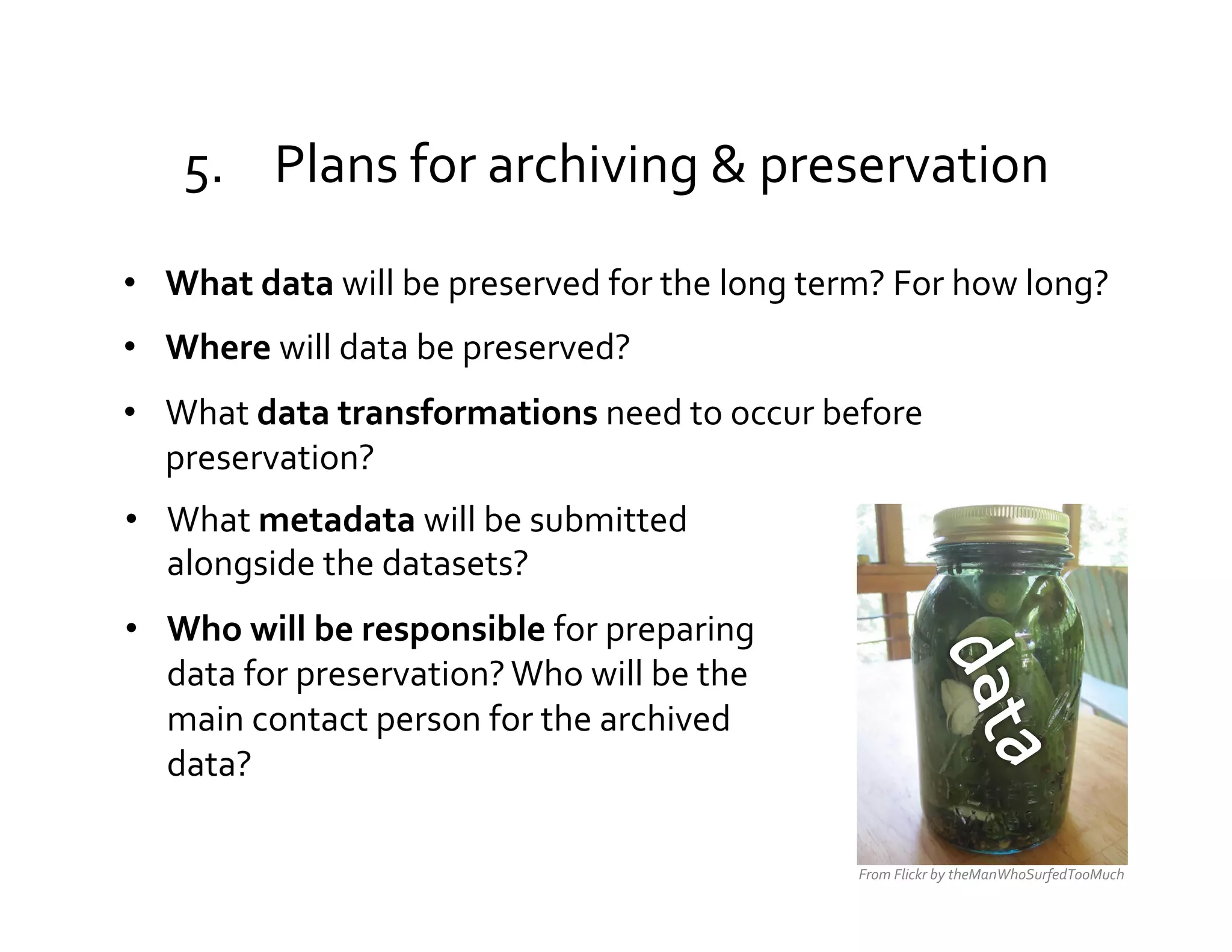 5.  Plans	
  for	
  archiving	
  &	
  preservation	
  

•  What	
  data	
  will	
  be	
  preserved	
  for	
  the	
  long	
  term?	
  For	
  how	
  long?	
  	
  	
  
•  Where	
  will	
  data	
  be	
  preserved?	
  
•  What	
  data	
  transformations	
  need	
  to	
  occur	
  before	
  
   preservation?	
  
•  What	
  metadata	
  will	
  be	
  submitted	
  
   alongside	
  the	
  datasets?	
  
•  Who	
  will	
  be	
  responsible	
  for	
  preparing	
  
   data	
  for	
  preservation?	
  Who	
  will	
  be	
  the	
  
   main	
  contact	
  person	
  for	
  the	
  archived	
  
   data?	
  

                                                                              From	
  Flickr	
  by	
  theManWhoSurfedTooMuch	
  
 