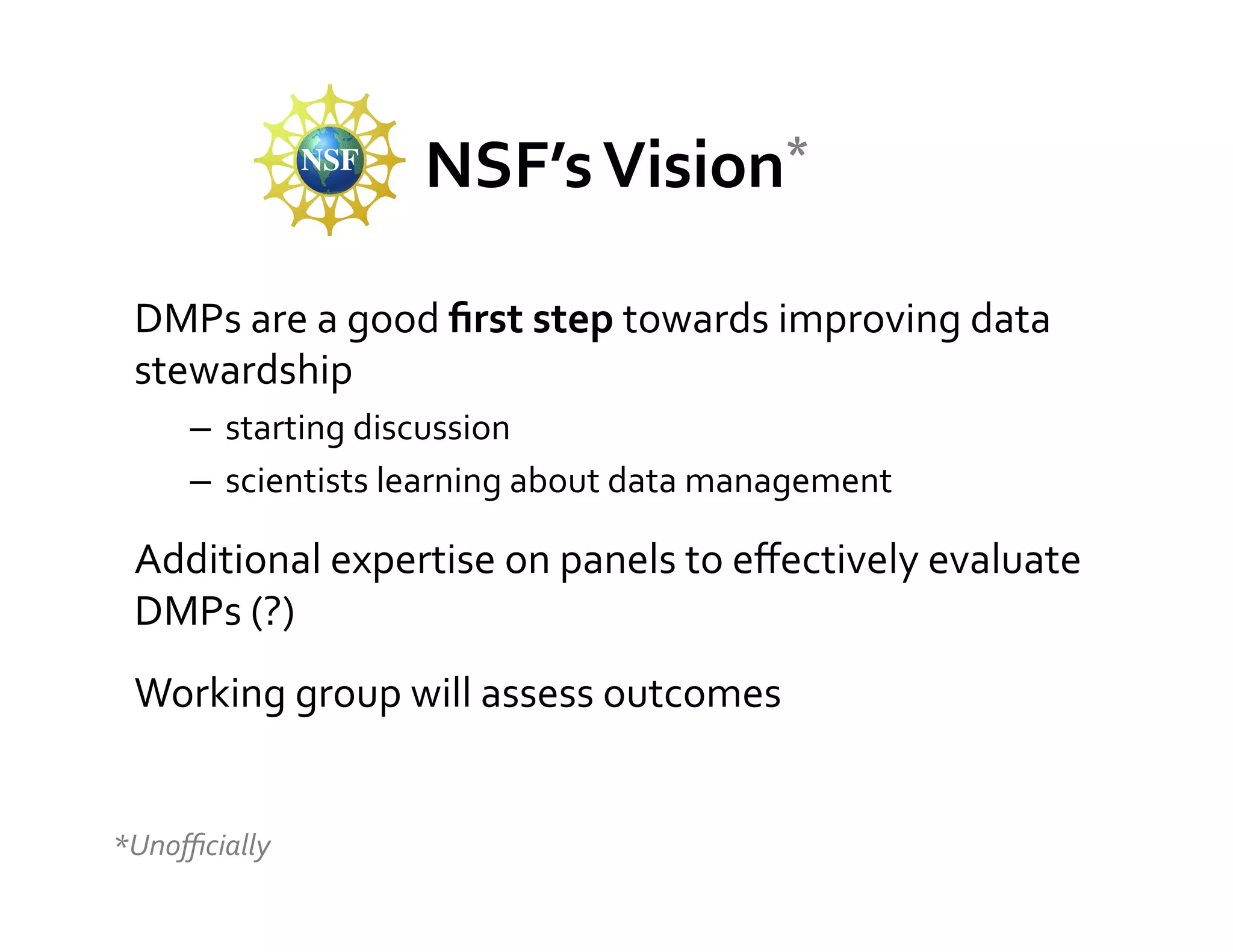 NSF’s	
  Vision*	
  


 DMPs	
  are	
  a	
  good	
  ﬁrst	
  step	
  towards	
  improving	
  data	
  
 stewardship	
  
        –  starting	
  discussion	
  
        –  scientists	
  learning	
  about	
  data	
  management	
  

 Additional	
  expertise	
  on	
  panels	
  to	
  eﬀectively	
  evaluate	
  
 DMPs	
  (?)	
  
 Working	
  group	
  will	
  assess	
  outcomes	
  
 	
  
*Unoﬃcially	
  
 	
  

 	
  
 