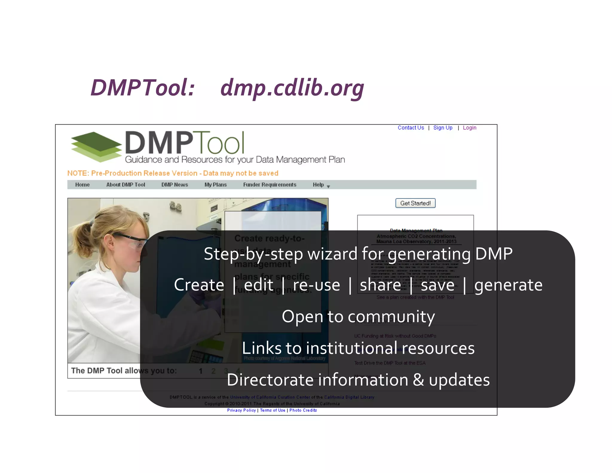 DMPTool:	
  	
  	
  	
  	
  dmp.cdlib.org	
  




                       Step-­‐by-­‐step	
  wizard	
  for	
  generating	
  DMP	
  
             Create	
  	
  |	
  	
  edit	
  	
  |	
  	
  re-­‐use	
  	
  |	
  	
  share	
  	
  |	
  	
  save	
  	
  |	
  	
  generate	
  	
  
                                                 Open	
  to	
  community	
  	
  
                                    Links	
  to	
  institutional	
  resources	
  
                              Directorate	
  information	
  &	
  updates	
  
 