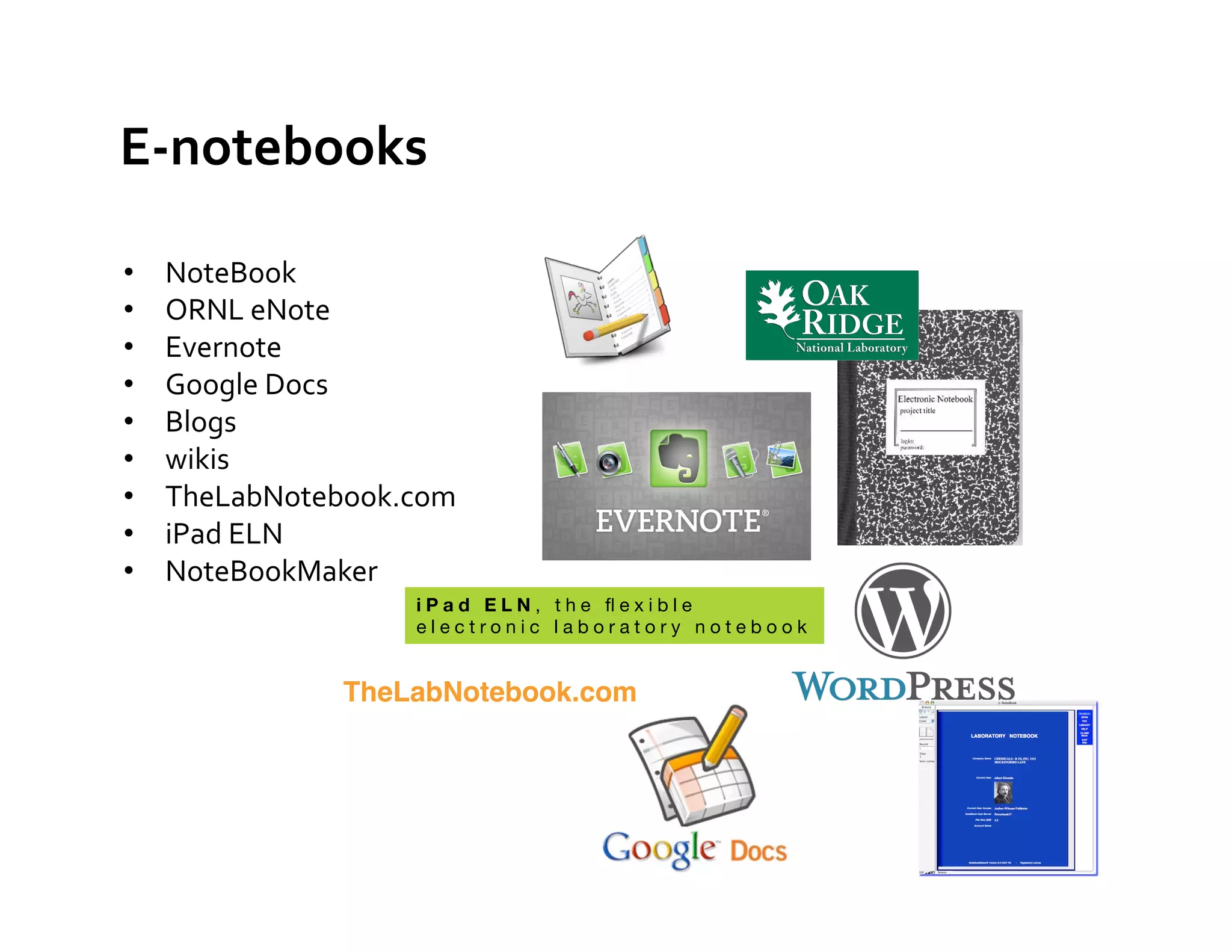 E-­‐notebooks	
  

•    NoteBook	
  
•    ORNL	
  eNote	
  	
  
•    Evernote	
  
•    Google	
  Docs	
  
•    Blogs	
  
•    wikis	
  
•    TheLabNotebook.com	
  
•    iPad	
  ELN	
  
•    NoteBookMaker	
  
                       iPad ELN, the ﬂexible
                       electronic laboratory notebook


                  TheLabNotebook.com"
 