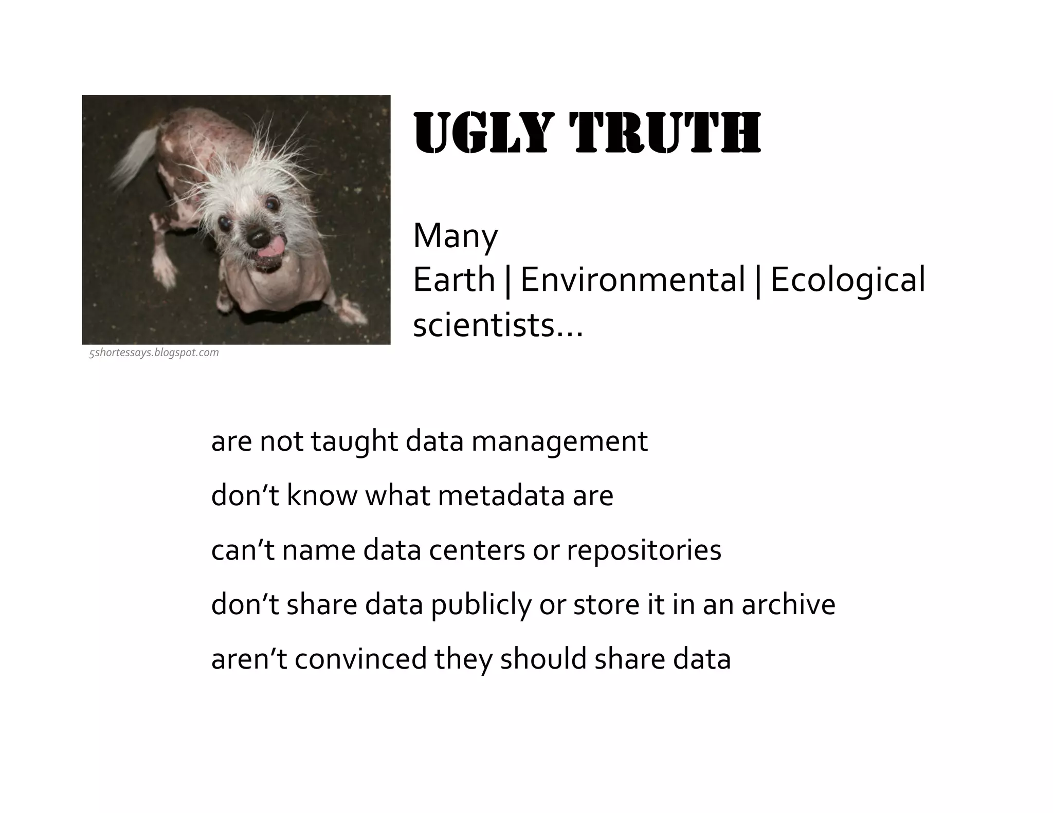 UGLY TRUTH
                                                    Many	
  
                                                    Earth	
  |	
  Environmental	
  |	
  Ecological	
  
                                                    scientists…	
  	
  
                                                    	
  
5shortessays.blogspot.com	
  



                                                                 	
  
                          are	
  not	
  taught	
  data	
  management	
  
                          don’t	
  know	
  what	
  metadata	
  are	
  
                          can’t	
  name	
  data	
  centers	
  or	
  repositories	
  
                          don’t	
  share	
  data	
  publicly	
  or	
  store	
  it	
  in	
  an	
  archive	
  
                          aren’t	
  convinced	
  they	
  should	
  share	
  data	
  

                                                                           	
  
 