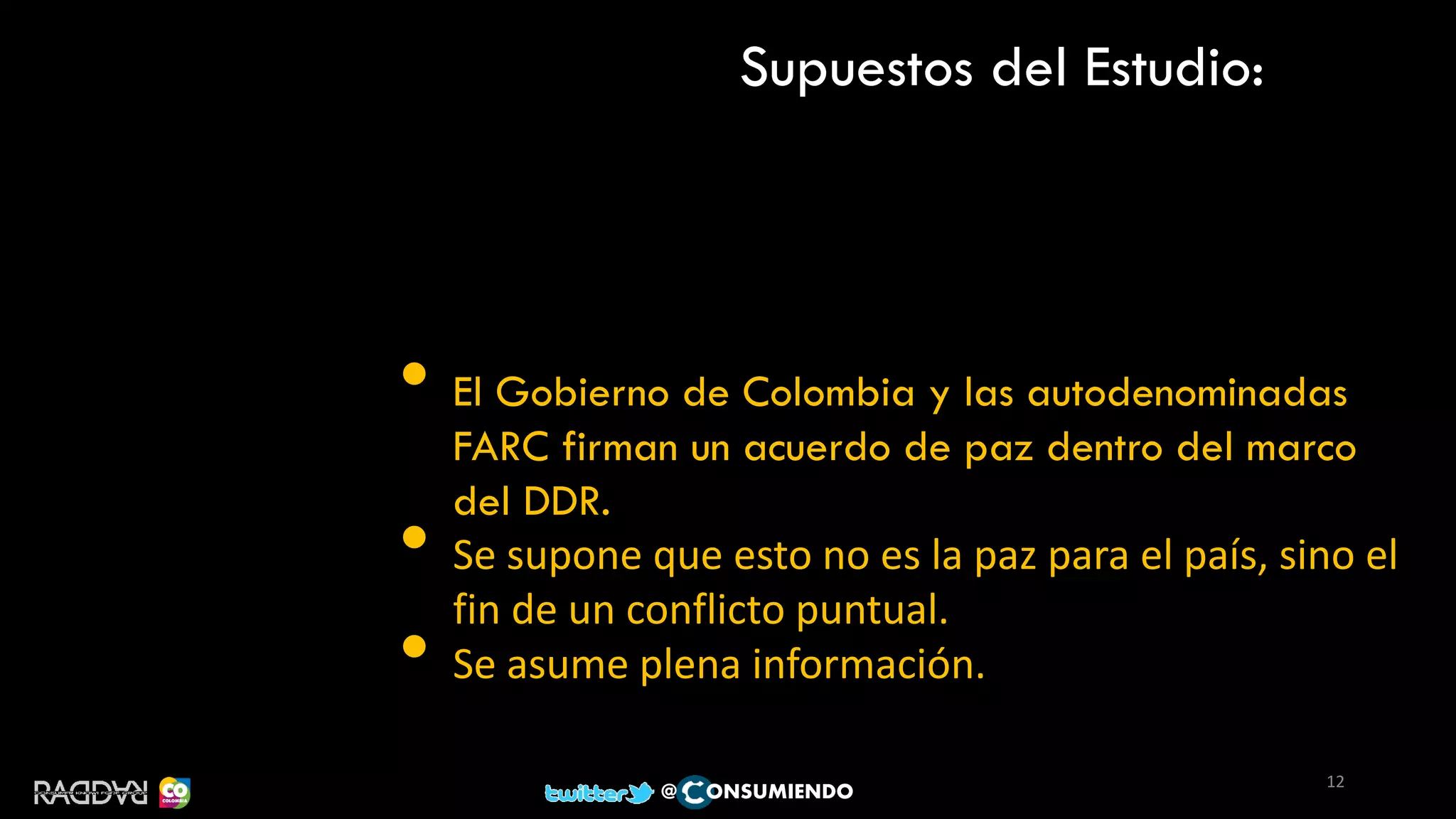 Supuestos del Estudio:
• El Gobierno de Colombia y las autodenominadas
FARC firman un acuerdo de paz dentro del marco
del DDR.
• Se supone que esto no es la paz para el país, sino el
fin de un conflicto puntual.
• Se asume plena información.
12
@ ONSUMIENDO
 
