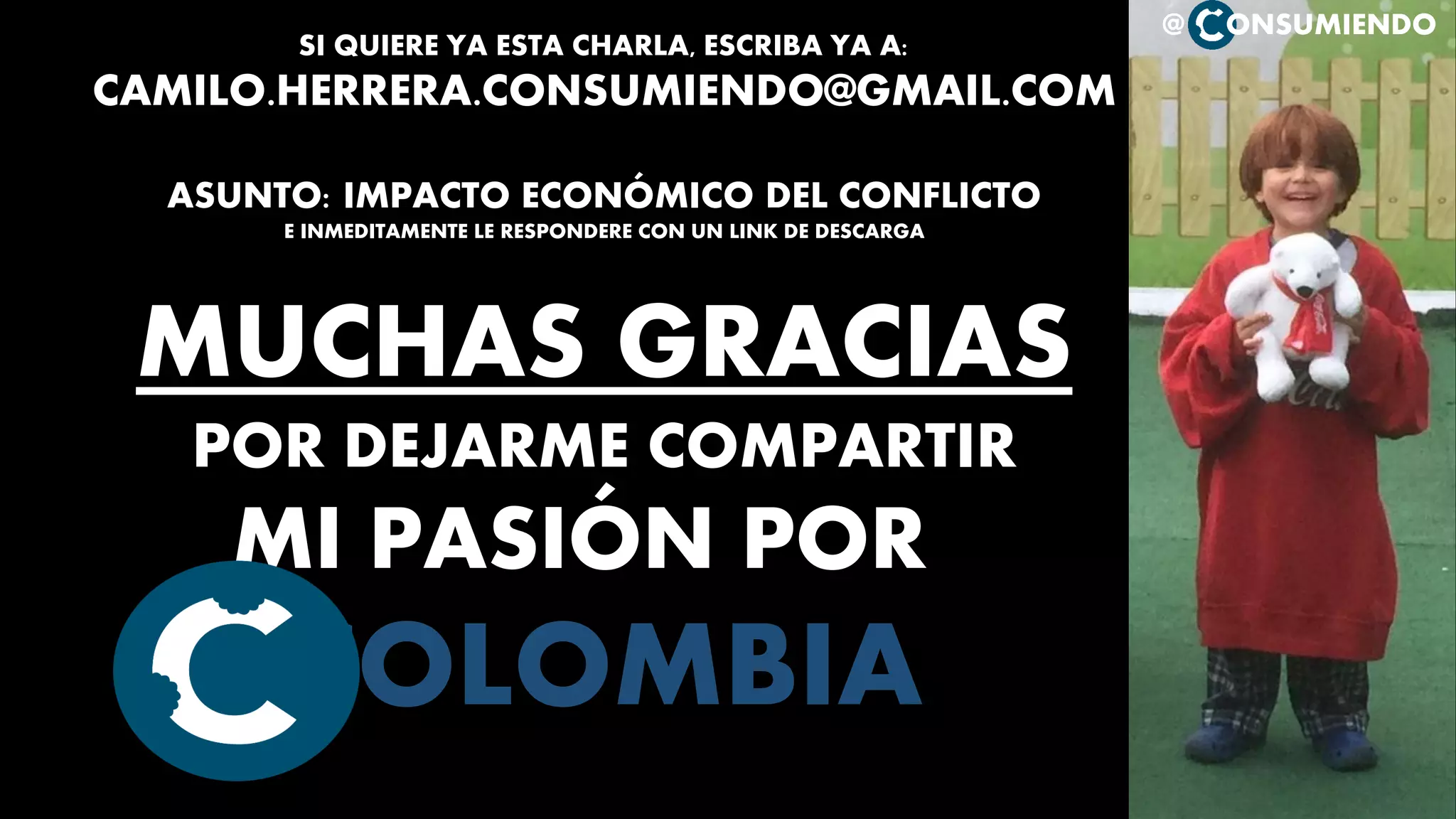 @ ONSUMIENDO
SI QUIERE YA ESTA CHARLA, ESCRIBA YA A:
CAMILO.HERRERA.CONSUMIENDO@GMAIL.COM
ASUNTO: IMPACTO ECONÓMICO DEL CONFLICTO
E INMEDITAMENTE LE RESPONDERE CON UN LINK DE DESCARGA
MUCHAS GRACIAS
POR DEJARME COMPARTIR
MI PASIÓN POR
COLOMBIA
 