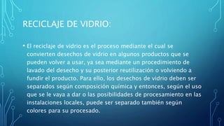 RECICLAJE DE VIDRIO:
• El reciclaje de vidrio es el proceso mediante el cual se
convierten desechos de vidrio en algunos productos que se
pueden volver a usar, ya sea mediante un procedimiento de
lavado del desecho y su posterior reutilización o volviendo a
fundir el producto. Para ello, los desechos de vidrio deben ser
separados según composición química y entonces, según el uso
que se le vaya a dar o las posibilidades de procesamiento en las
instalaciones locales, puede ser separado también según
colores para su procesado.
 