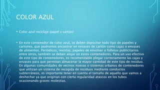COLOR AZUL
• Color azul reciclaje (papel y cartón):
• En este contenedor de color azul, se deben depositar todo tipo de papeles y
cartones, que podremos encontrar en envases de cartón como cajas o envases
de alimentos. Periódicos, revistas, papeles de envolver o folletos publicitarios
entre otros, también se deben alojar en estos contenedores. Para un uso efectivo
de este tipo de contenedores, es recomendable plegar correctamente las cajas y
envases para que permitan almacenar la mayor cantidad de este tipo de residuo.
En algunas comunidades de vecinos nuevas o sistemas urbanos de contenedores
que utilizan un sistema de recogida de residuos mediante conductos
subterráneos, es importante tener en cuenta el tamaño de aquello que vamos a
deshechar ya que originan con cierta regularidad atascos en los tubos
ocasionando graves molestias.
 