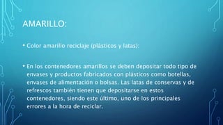 AMARILLO:
• Color amarillo reciclaje (plásticos y latas):
• En los contenedores amarillos se deben depositar todo tipo de
envases y productos fabricados con plásticos como botellas,
envases de alimentación o bolsas. Las latas de conservas y de
refrescos también tienen que depositarse en estos
contenedores, siendo este último, uno de los principales
errores a la hora de reciclar.
 