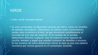 VERDE:
• Color verde reciclaje (vidrio):
• En este contenedor se depositan envases de vidrio, como las botellas
de bebidas alcohólicas. Importante no utilizar estos contenedores
verdes para cerámica o cristal, ya que encarecen notablemente el
reciclaje de este tipo de material. En la medida de lo posible,
deberemos eliminar cualquier tipo de material como tapones de
corcho, metales o papel que puedan contener las botellas o envases.
En los envases de vidrio deberemos retirar la tapa ya que esta deberá
reciclarse por norma general en el contenedor amarillo.
 