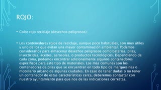 ROJO:
• Color rojo reciclaje (desechos peligrosos):
• Los contenedores rojos de reciclaje, aunque poco habituales, son muy útiles
y uno de los que evitan una mayor contaminación ambiental. Podemos
considerarlos para almacenar desechos peligrosos como baterias, pilas,
insecticidas, aceites, aerosoles, o productos tecnológicos. Dependiendo de
cada zona, podemos encontrar adicionalmente algunos contenedores
específicos para este tipo de materiales. Los más comunes son los
contenedores de pilas que se encuentran en todo tipo de marquesinas o
mobiliario urbano de algunas ciudades. En caso de tener dudas o no tener
un contenedor de estas características cerca, deberemos contactar con
nuestro ayuntamiento para que nos de las indicaciones correctas.
 