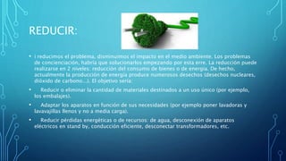 REDUCIR:
• i reducimos el problema, disminuimos el impacto en el medio ambiente. Los problemas
de concienciación, habría que solucionarlos empezando por esta erre. La reducción puede
realizarse en 2 niveles: reducción del consumo de bienes o de energía. De hecho,
actualmente la producción de energía produce numerosos desechos (desechos nucleares,
dióxido de carbono...). El objetivo sería:
• Reducir o eliminar la cantidad de materiales destinados a un uso único (por ejemplo,
los embalajes).
• Adaptar los aparatos en función de sus necesidades (por ejemplo poner lavadoras y
lavavajillas llenos y no a media carga).
• Reducir pérdidas energéticas o de recursos: de agua, desconexión de aparatos
eléctricos en stand by, conducción eficiente, desconectar transformadores, etc.
 