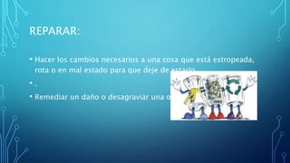 REPARAR:
• Hacer los cambios necesarios a una cosa que está estropeada,
rota o en mal estado para que deje de estarlo.
• .
• Remediar un daño o desagraviar una ofensa.
 
