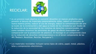 RECICLAR:
• es un proceso cuyo objetivo es convertir desechos en nuevos productos para
prevenir el desuso de materiales potencialmente útiles, reducir el consumo de
nueva materia prima, reducir el uso de energía, reducir la contaminación del aire
(a través de la incineración) y del agua (a través de los vertederos) por medio de
la reducción de la necesidad de los sistemas de desechos convencionales, así
como también disminuir las emisiones de gases de efecto invernadero en
comparación con la producción de plásticos. El reciclaje es un componente clave
en la reducción de desechos contemporáneos y es el tercer componente de las
4R (“Reducir, Reutilizar, Reciclar, Recuperar”).
• Los materiales reciclables incluyen varios tipos de vidrio, papel, metal, plástico,
telas y componentes electrónicos.
 