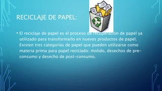 RECICLAJE DE PAPEL:
• El reciclaje de papel es el proceso de recuperación de papel ya
utilizado para transformarlo en nuevos productos de papel.
Existen tres categorías de papel que pueden utilizarse como
materia prima para papel reciclado: molido, desechos de pre-
consumo y desecho de post-consumo.
 