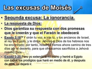 Las excusas de Moisés
• Segunda excusa: La ignorancia.
• La respuesta de Dios:
• Dios garantiza su respuesta con dos promesas
que le creerán y que el Faraón le obedecerá
• Exodo 3:1818 Y oirán tu voz; e irás tú, y los ancianos de Israel,
al rey de Egipto, y le diréis: Jehová el Dios de los hebreos nos
ha encontrado; por tanto, nosotros iremos ahora camino de tres
días por el desierto, para que ofrezcamos sacrificios a Jehová
nuestro Dios.
• Exodo 3:20 Pero yo extenderé mi mano y heriré a Egipto
con todos los prodigios que haré en medio de él, y después
de esto, os dejará ir.
 