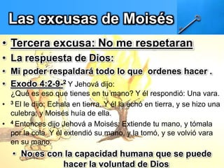 Las excusas de Moisés
• Tercera excusa: No me respetaran
• La respuesta de Dios:
• Mi poder respaldará todo lo que ordenes hacer .
• Exodo 4:2-9-2 Y Jehová dijo:
¿Qué es eso que tienes en tu mano? Y él respondió: Una vara.
• 3 El le dijo: Echala en tierra. Y él la echó en tierra, y se hizo una
culebra; y Moisés huía de ella.
• 4 Entonces dijo Jehová a Moisés: Extiende tu mano, y tómala
por la cola. Y él extendió su mano, y la tomó, y se volvió vara
en su mano.
• No es con la capacidad humana que se puede
hacer la voluntad de Dios
 
