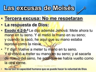 Las excusas de Moisés
• Tercera excusa: No me respetaran
• La respuesta de Dios:
• Exodo 4:2-9-6 Le dijo además Jehová: Mete ahora tu
mano en tu seno. Y él metió la mano en su seno;
y cuando la sacó, he aquí que su mano estaba
leprosa como la nieve.
• 7 Y dijo: Vuelve a meter tu mano en tu seno.
Y él volvió a meter su mano en su seno; y al sacarla
de nuevo del seno, he aquí que se había vuelto como
la otra carne.
• No es con la capacidad humana que se puede hacer la voluntad de Dios
 