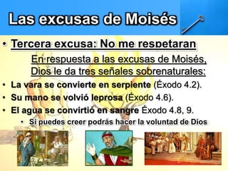 Las excusas de Moisés
• Tercera excusa: No me respetaran
En respuesta a las excusas de Moisés,
Dios le da tres señales sobrenaturales:
• La vara se convierte en serpiente (Éxodo 4.2).
• Su mano se volvió leprosa (Éxodo 4.6).
• El agua se convirtió en sangre Éxodo 4.8, 9.
• Si puedes creer podrás hacer la voluntad de Dios
 