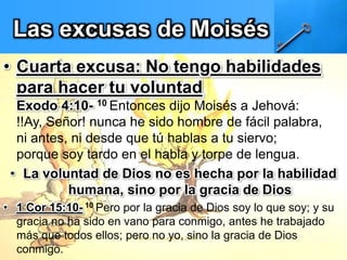 Las excusas de Moisés
• Cuarta excusa: No tengo habilidades
para hacer tu voluntad
Exodo 4:10- 10 Entonces dijo Moisés a Jehová:
!!Ay, Señor! nunca he sido hombre de fácil palabra,
ni antes, ni desde que tú hablas a tu siervo;
porque soy tardo en el habla y torpe de lengua.
• La voluntad de Dios no es hecha por la habilidad
humana, sino por la gracia de Dios
• 1 Cor 15:10- 10 Pero por la gracia de Dios soy lo que soy; y su
gracia no ha sido en vano para conmigo, antes he trabajado
más que todos ellos; pero no yo, sino la gracia de Dios
conmigo.
 