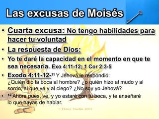 Las excusas de Moisés
• Cuarta excusa: No tengo habilidades para
hacer tu voluntad
• La respuesta de Dios:
• Yo te daré la capacidad en el momento en que te
sea necesaria. Exo 4:11-12; 1 Cor 2:3-5
• Exodo 4:11-12-11 Y Jehová le respondió:
¿Quién dio la boca al hombre? ¿o quién hizo al mudo y al
sordo, al que ve y al ciego? ¿No soy yo Jehová?
• 12 Ahora pues, ve, y yo estaré con tu boca, y te enseñaré
lo que hayas de hablar.
 