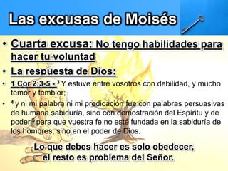 Las excusas de Moisés
• Cuarta excusa: No tengo habilidades para
hacer tu voluntad
• La respuesta de Dios:
• 1 Cor 2:3-5 - 3 Y estuve entre vosotros con debilidad, y mucho
temor y temblor;
• 4 y ni mi palabra ni mi predicación fue con palabras persuasivas
de humana sabiduría, sino con demostración del Espíritu y de
poder,5 para que vuestra fe no esté fundada en la sabiduría de
los hombres, sino en el poder de Dios.
Lo que debes hacer es solo obedecer,
el resto es problema del Señor.
 