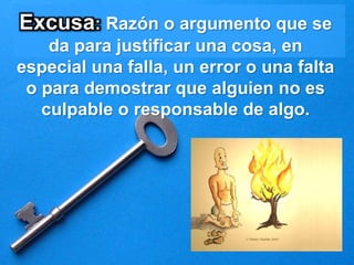 Excusa: Razón o argumento que se
da para justificar una cosa, en
especial una falla, un error o una falta
o para demostrar que alguien no es
culpable o responsable de algo.
 