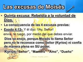 Las excusas de Moisés
• Quinta excusa: Rebeldía a la voluntad de
Dios.
• La consecuencia de las 4 excusas previas:
• Exodo 4:13- Y él dijo: !!Ay, Señor!
envía, te ruego, por medio del que debes enviar.
Dios se enojo, porque Moisés lo llama Señor
pero no le reconoce como Señor (Kyrios) ni confía
de manera plena en SU poder.
Kyrios-“Señor”, “Maestro” “Amo”, “Dueño”
 