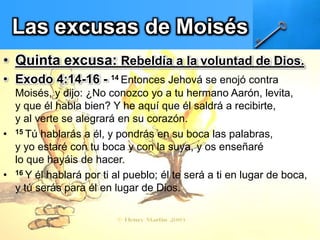 Las excusas de Moisés
• Quinta excusa: Rebeldía a la voluntad de Dios.
• Exodo 4:14-16 - 14 Entonces Jehová se enojó contra
Moisés, y dijo: ¿No conozco yo a tu hermano Aarón, levita,
y que él habla bien? Y he aquí que él saldrá a recibirte,
y al verte se alegrará en su corazón.
• 15 Tú hablarás a él, y pondrás en su boca las palabras,
y yo estaré con tu boca y con la suya, y os enseñaré
lo que hayáis de hacer.
• 16 Y él hablará por ti al pueblo; él te será a ti en lugar de boca,
y tú serás para él en lugar de Dios.
 