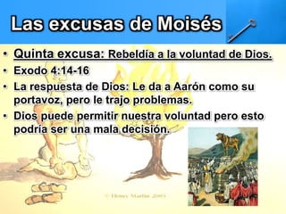 Las excusas de Moisés
• Quinta excusa: Rebeldía a la voluntad de Dios.
• Exodo 4:14-16
• La respuesta de Dios: Le da a Aarón como su
portavoz, pero le trajo problemas.
• Dios puede permitir nuestra voluntad pero esto
podría ser una mala decisión.
 