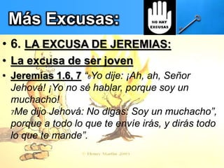 Más Excusas:
• 6. LA EXCUSA DE JEREMIAS:
• La excusa de ser joven
• Jeremías 1.6, 7 “6Yo dije: ¡Ah, ah, Señor
Jehová! ¡Yo no sé hablar, porque soy un
muchacho!
7Me dijo Jehová: No digas: Soy un muchacho”,
porque a todo lo que te envíe irás, y dirás todo
lo que te mande”.
 