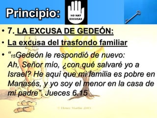 Principio:
• 7. LA EXCUSA DE GEDEÓN:
• La excusa del trasfondo familiar
• “15Gedeón le respondió de nuevo:
Ah, Señor mío, ¿con qué salvaré yo a
Israel? He aquí que mi familia es pobre en
Manasés, y yo soy el menor en la casa de
mi padre”. Jueces 6.15
 