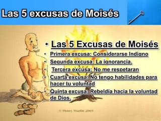 Las 5 excusas de Moisés
• Las 5 Excusas de Moisés
• Primera excusa: Considerarse Indigno
• Segunda excusa: La ignorancia.
• Tercera excusa: No me respetaran
• Cuarta excusa: No tengo habilidades para
hacer tu voluntad
• Quinta excusa: Rebeldía hacia la voluntad
de Dios.
 
