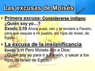 Las excusas de Moisés
• Primera excusa: Considerarse indigno
¿Quién soy yo…?
Exodo 3:10 Ahora pues, ven y te enviaré a Faraón,
para que saques a mi pueblo, los hijos de Israel, de
Egipto.
• La excusa de la insignificancia
Exodo 3:11 Pero Moisés dijo a Dios:
¿Quién soy yo para ir a Faraón, y sacar a los
hijos de Israel de Egipto?
 