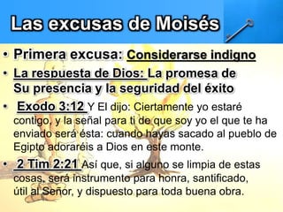 Las excusas de Moisés
• Primera excusa: Considerarse indigno
• La respuesta de Dios: La promesa de
Su presencia y la seguridad del éxito
• Exodo 3:12 Y El dijo: Ciertamente yo estaré
contigo, y la señal para ti de que soy yo el que te ha
enviado será ésta: cuando hayas sacado al pueblo de
Egipto adoraréis a Dios en este monte.
• 2 Tim 2:21 Así que, si alguno se limpia de estas
cosas, será instrumento para honra, santificado,
útil al Señor, y dispuesto para toda buena obra.
 