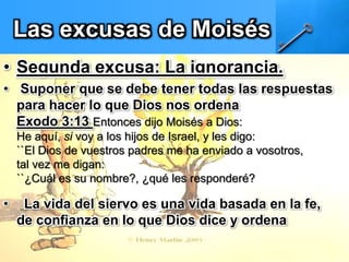 Las excusas de Moisés
• Segunda excusa: La ignorancia.
• Suponer que se debe tener todas las respuestas
para hacer lo que Dios nos ordena
Exodo 3:13 Entonces dijo Moisés a Dios:
He aquí, si voy a los hijos de Israel, y les digo:
``El Dios de vuestros padres me ha enviado a vosotros,
tal vez me digan:
``¿Cuál es su nombre?, ¿qué les responderé?
• La vida del siervo es una vida basada en la fe,
de confianza en lo que Dios dice y ordena
 