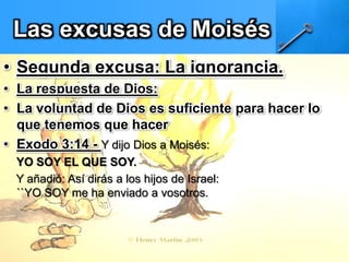 Las excusas de Moisés
• Segunda excusa: La ignorancia.
• La respuesta de Dios:
• La voluntad de Dios es suficiente para hacer lo
que tenemos que hacer
• Exodo 3:14 - Y dijo Dios a Moisés:
YO SOY EL QUE SOY.
Y añadió: Así dirás a los hijos de Israel:
``YO SOY me ha enviado a vosotros.
 