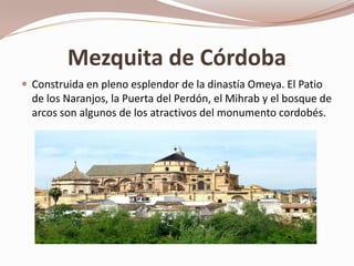 Mezquita de Córdoba
 Construida en pleno esplendor de la dinastía Omeya. El Patio
  de los Naranjos, la Puerta del Perdón, el Mihrab y el bosque de
  arcos son algunos de los atractivos del monumento cordobés.
 