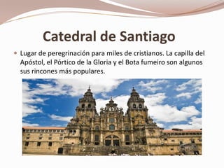 Catedral de Santiago
 Lugar de peregrinación para miles de cristianos. La capilla del
  Apóstol, el Pórtico de la Gloria y el Bota fumeiro son algunos
  sus rincones más populares.
 