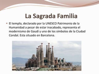 La Sagrada Familia
 El templo, declarado por la UNESCO Patrimonio de la
  Humanidad a pesar de estar inacabado, representa el
  modernismo de Gaudí y uno de los símbolos de la Ciudad
  Condal. Esta situado en Barcelona.
 