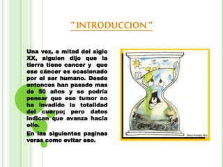 “ INTRODUCCION “
Una vez, a mitad del siglo
XX, alguien dijo que la
tierra tiene cancer y que
ese cáncer es ocasionado
por el ser humano. Desde
entonces han pasado mas
de 50 años y se podría
pensar que ese tumor no
ha invadido la totalidad
del cuerpo; pero datos
indican que avanza hacia
ello.
En las siguientes paginas
veras como evitar eso.
 